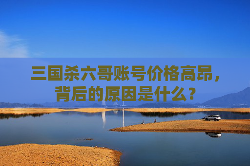 三国杀六哥账号价格高昂，背后的原因是什么？