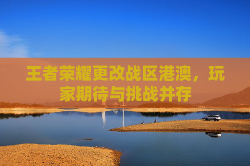 王者荣耀更改战区港澳，玩家期待与挑战并存