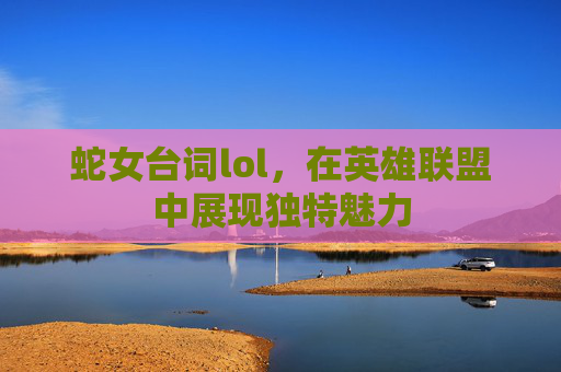 蛇女台词lol，在英雄联盟中展现独特魅力
