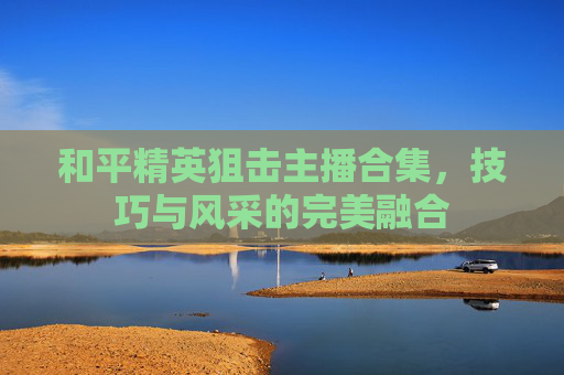 和平精英狙击主播合集，技巧与风采的完美融合