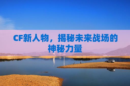 CF新人物,揭秘未来战场的神秘力量 CF新人物,揭秘未来战场的神秘力量