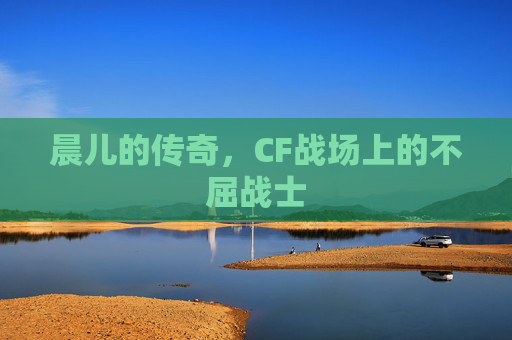 晨儿的传奇,CF战场上的不屈战士 晨儿的传奇,CF战场上的不屈战士