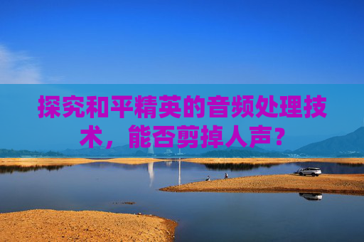 探究和平精英的音频处理技术,能否剪掉人声? 探究和平精英的音频处理技术,能否剪掉人声?