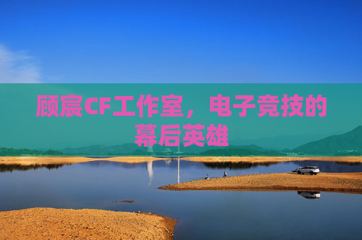 顾宸CF工作室,电子竞技的幕后英雄 顾宸CF工作室,电子竞技的幕后英雄