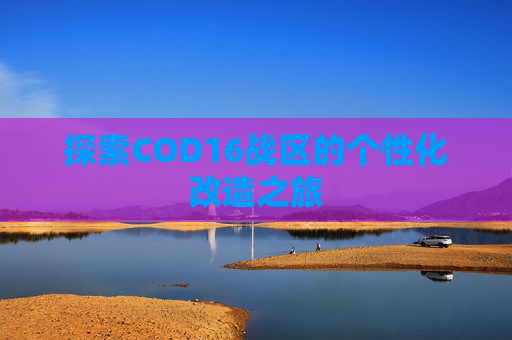 探索COD16战区的个性化改造之旅 探索COD16战区的个性化改造之旅