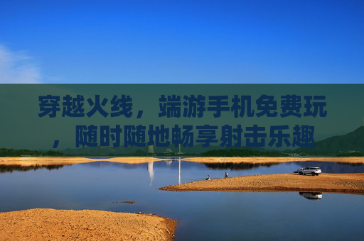 穿越火线,端游手机免费玩,随时随地畅享射击乐趣 穿越火线,端游手机免费玩,随时随地畅享射击乐趣