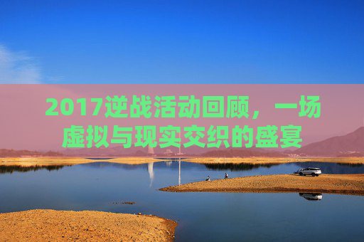 2017逆战活动回顾,一场虚拟与现实交织的盛宴 2017逆战活动回顾,一场虚拟与现实交织的盛宴