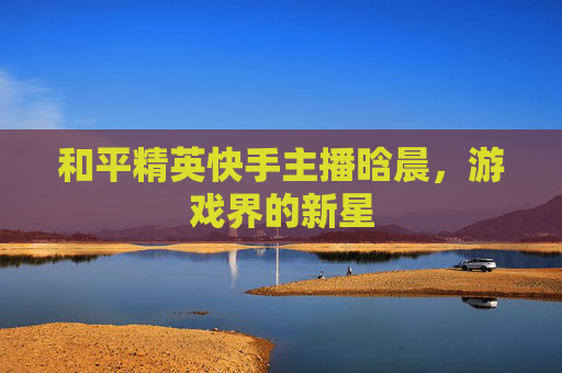 和平精英快手主播晗晨,游戏界的新星 和平精英快手主播晗晨,游戏界的新星