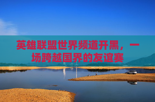 英雄联盟世界频道开黑,一场跨越国界的友谊赛 英雄联盟世界频道开黑,一场跨越国界的友谊赛