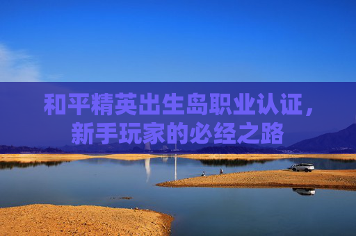 和平精英出生岛职业认证,新手玩家的必经之路 和平精英出生岛职业认证,新手玩家的必经之路