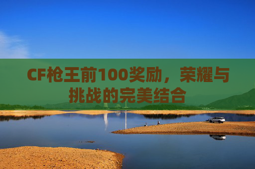 CF枪王前100奖励,荣耀与挑战的完美结合 CF枪王前100奖励,荣耀与挑战的完美结合