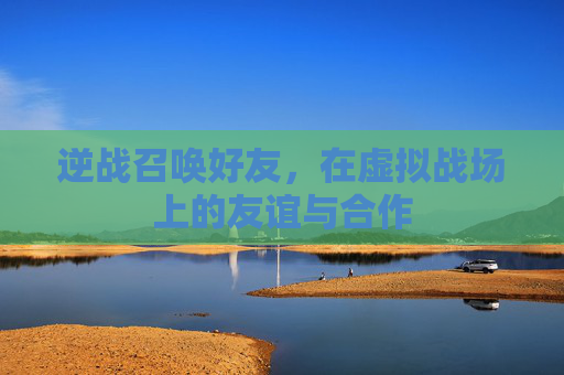 逆战召唤好友,在虚拟战场上的友谊与合作 逆战召唤好友,在虚拟战场上的友谊与合作