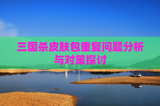 三国杀皮肤包重复问题分析与对策探讨 三国杀皮肤包重复问题分析与对策探讨