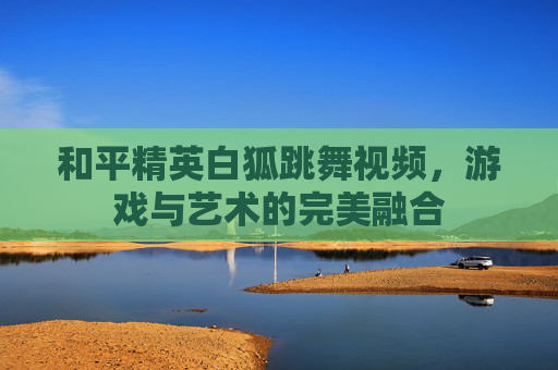 和平精英白狐跳舞视频,游戏与艺术的完美融合 和平精英白狐跳舞视频,游戏与艺术的完美融合