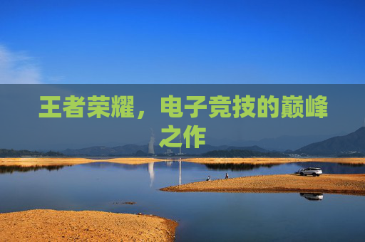 王者荣耀,电子竞技的巅峰之作 王者荣耀,电子竞技的巅峰之作