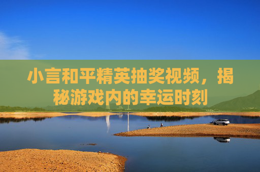 小言和平精英抽奖视频，揭秘游戏内的幸运时刻