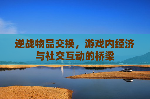 逆战物品交换,游戏内经济与社交互动的桥梁 逆战物品交换,游戏内经济与社交互动的桥梁