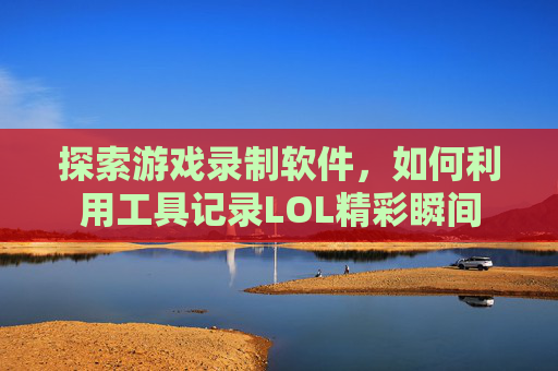 探索游戏录制软件,如何利用工具记录LOL精彩瞬间 探索游戏录制软件,如何利用工具记录LOL精彩瞬间