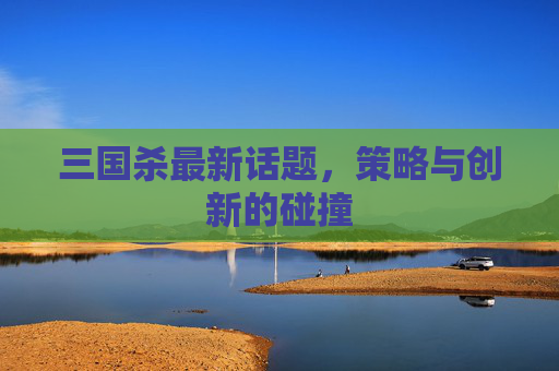 三国杀最新话题,策略与创新的碰撞 三国杀最新话题,策略与创新的碰撞