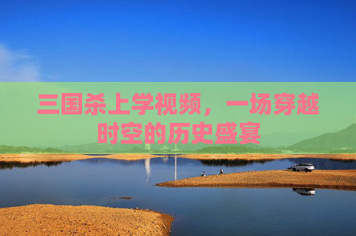 三国杀上学视频,一场穿越时空的历史盛宴 三国杀上学视频,一场穿越时空的历史盛宴