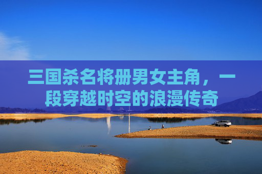 三国杀名将册男女主角，一段穿越时空的浪漫传奇