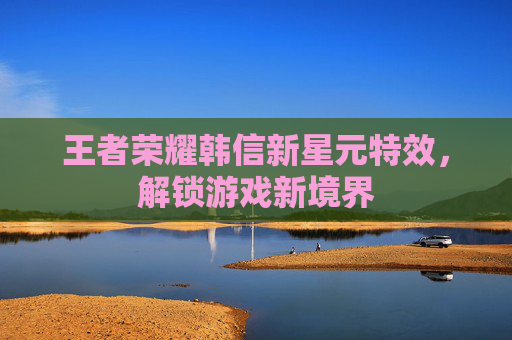 王者荣耀韩信新星元特效,解锁游戏新境界 王者荣耀韩信新星元特效,解锁游戏新境界