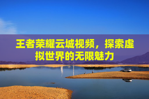 王者荣耀云城视频,探索虚拟世界的无限魅力 王者荣耀云城视频,探索虚拟世界的无限魅力