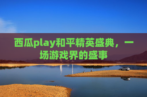 西瓜play和平精英盛典,一场游戏界的盛事 西瓜play和平精英盛典,一场游戏界的盛事