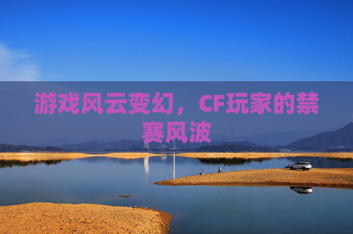 游戏风云变幻,CF玩家的禁赛风波 游戏风云变幻,CF玩家的禁赛风波