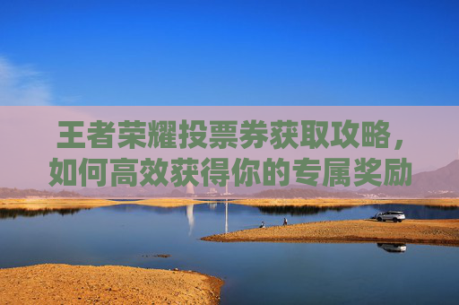 王者荣耀投票券获取攻略,如何高效获得你的专属奖励 王者荣耀投票券获取攻略,如何高效获得你的专属奖励