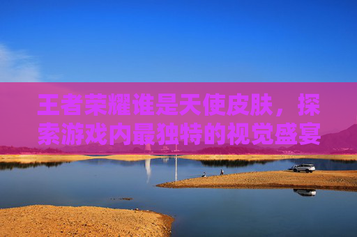 王者荣耀谁是天使皮肤,探索游戏内最独特的视觉盛宴 王者荣耀谁是天使皮肤,探索游戏内最独特的视觉盛宴