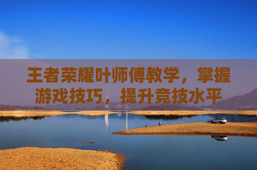 王者荣耀叶师傅教学，掌握游戏技巧，提升竞技水平
