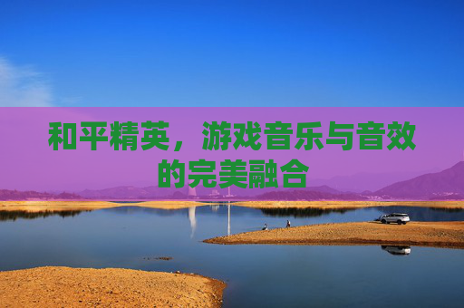 和平精英,游戏音乐与音效的完美融合 和平精英,游戏音乐与音效的完美融合