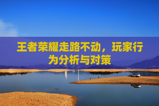 王者荣耀走路不动,玩家行为分析与对策 王者荣耀走路不动,玩家行为分析与对策