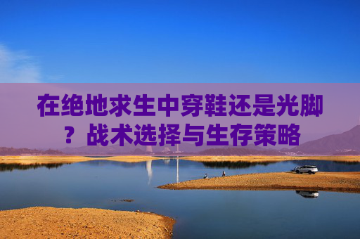 在绝地求生中穿鞋还是光脚?战术选择与生存策略 在绝地求生中穿鞋还是光脚?战术选择与生存策略