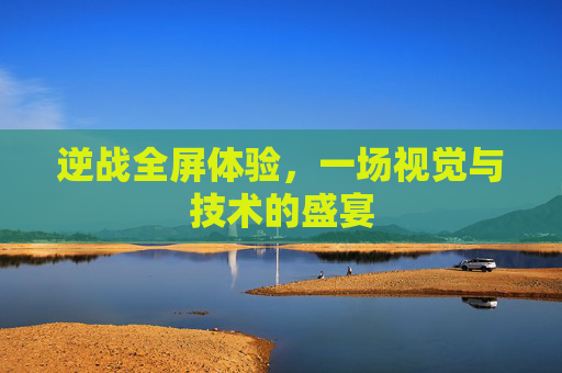 逆战全屏体验,一场视觉与技术的盛宴 逆战全屏体验,一场视觉与技术的盛宴