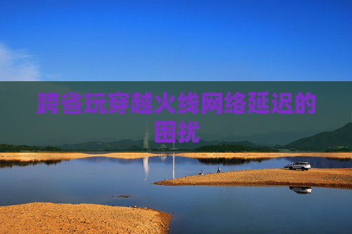 跨省玩穿越火线网络延迟的困扰