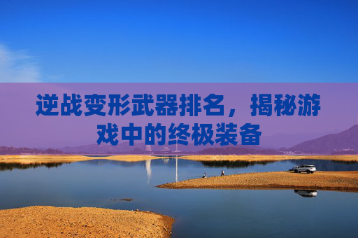 逆战变形武器排名,揭秘游戏中的终极装备 逆战变形武器排名,揭秘游戏中的终极装备