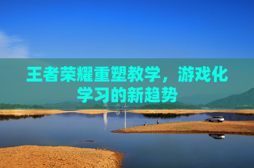 王者荣耀重塑教学，游戏化学习的新趋势