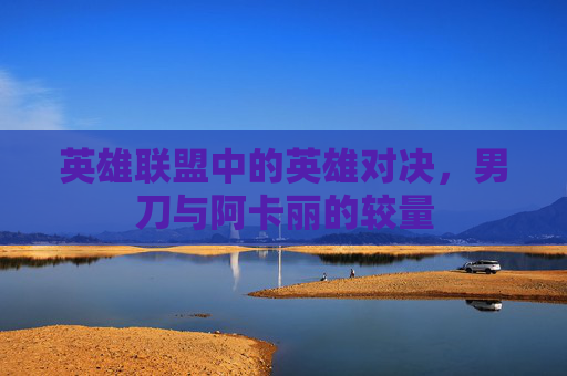英雄联盟中的英雄对决,男刀与阿卡丽的较量 英雄联盟中的英雄对决,男刀与阿卡丽的较量