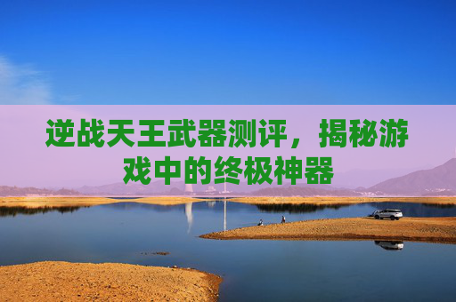 逆战天王武器测评，揭秘游戏中的终极神器