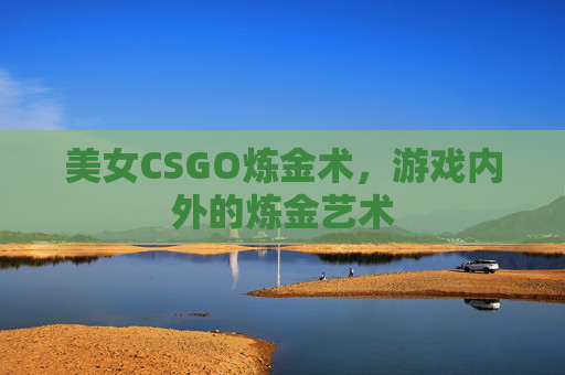 美女CSGO炼金术,游戏内外的炼金艺术 美女CSGO炼金术,游戏内外的炼金艺术