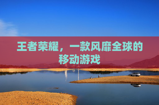 王者荣耀,一款风靡全球的移动游戏 王者荣耀,一款风靡全球的移动游戏