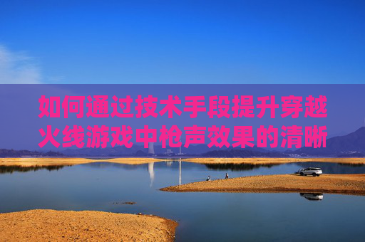 如何通过技术手段提升穿越火线游戏中枪声效果的清晰度 如何通过技术手段提升穿越火线游戏中枪声效果的清晰度