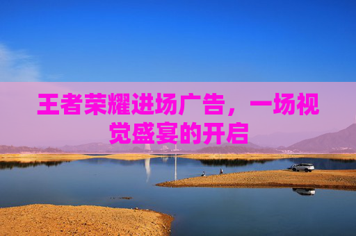 王者荣耀进场广告，一场视觉盛宴的开启