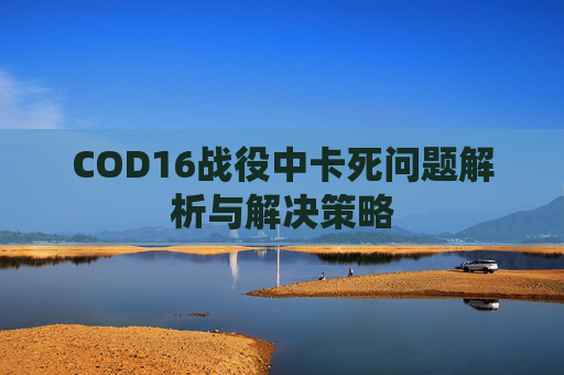 COD16战役中卡死问题解析与解决策略 COD16战役中卡死问题解析与解决策略