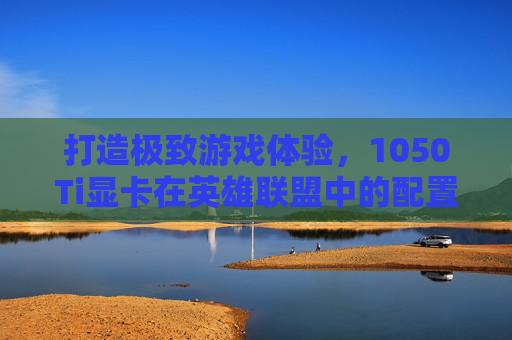 打造极致游戏体验,1050Ti显卡在英雄联盟中的配置指南 打造极致游戏体验,1050Ti显卡在英雄联盟中的配置指南