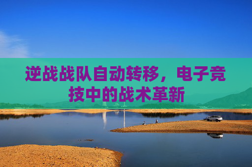 逆战战队自动转移,电子竞技中的战术革新 逆战战队自动转移,电子竞技中的战术革新