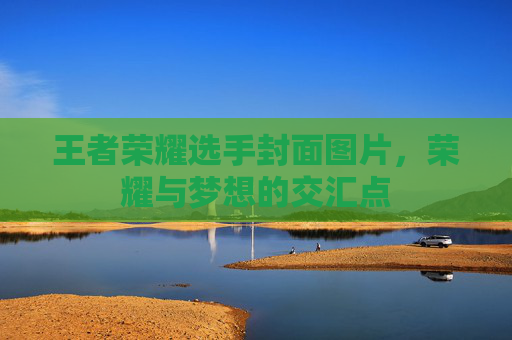 王者荣耀选手封面图片,荣耀与梦想的交汇点 王者荣耀选手封面图片,荣耀与梦想的交汇点