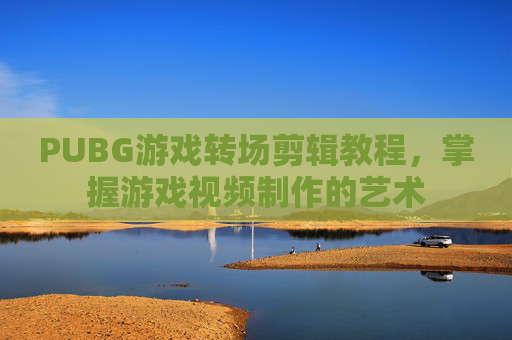 PUBG游戏转场剪辑教程,掌握游戏视频制作的艺术 PUBG游戏转场剪辑教程,掌握游戏视频制作的艺术